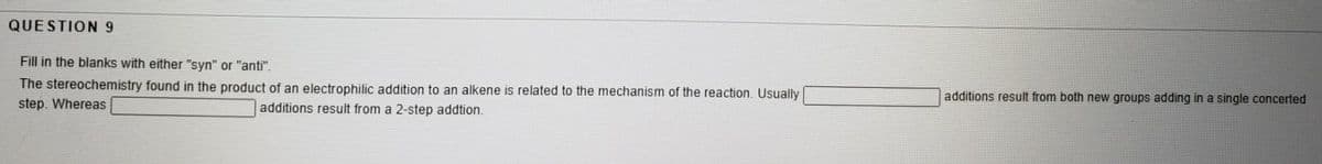 QUESTION 9
Fill in the blanks with either "syn" or "anti".
The stereochemistry found in the product of an electrophilic addition to an alkene is related to the mechanism of the reaction. Usually |
additions result from both new groups adding in a single concerted
step. Whereas
additions result from a 2-step addtion.
