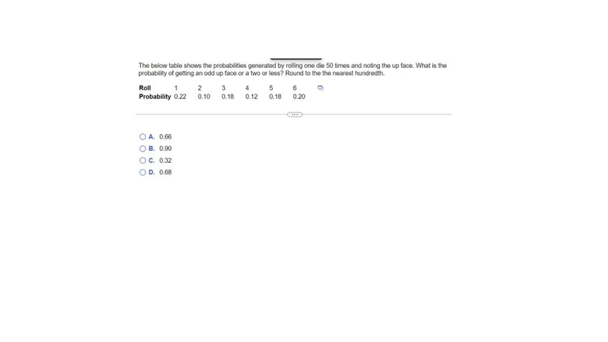 The below table shows the probabilities generated by rolling one die 50 times and noting the up face. What is the
probability of getting an odd up face or a two or less? Round to the the nearest hundredth.
Roll
1
Probability 0.22
OA. 0.66
OB. 0.90
OC. 0.32
OD. 0.68
2
3 4
0.10 0.18 0.12
5
0.18
6
0.20
O