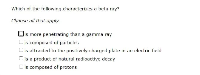 Which of the following characterizes a beta ray?
Choose all that apply.
Jis more penetrating than a gamma ray
is composed of particles
l is attracted to the positively charged plate in an electric field
O is a product of natural radioactive decay
O is composed of protons
