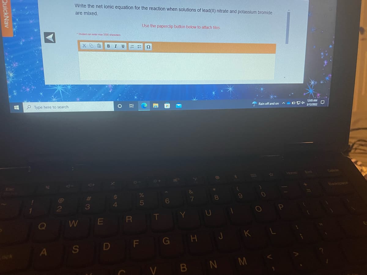 Write the net ionic equation for the reaction when solutions of lead(II) nitrate and potassium bromide
are mixed.
Use the paperclip button below to attach files.
*Student can enter max 3500 characters
I U
O Type here to search
12:05 AM
A Rain off and on n DP d* 3/12/2022
End
Delete
Backspace
%23
2
3
WE R
A S D F G H J K L
V BN M
24
QuickNav
