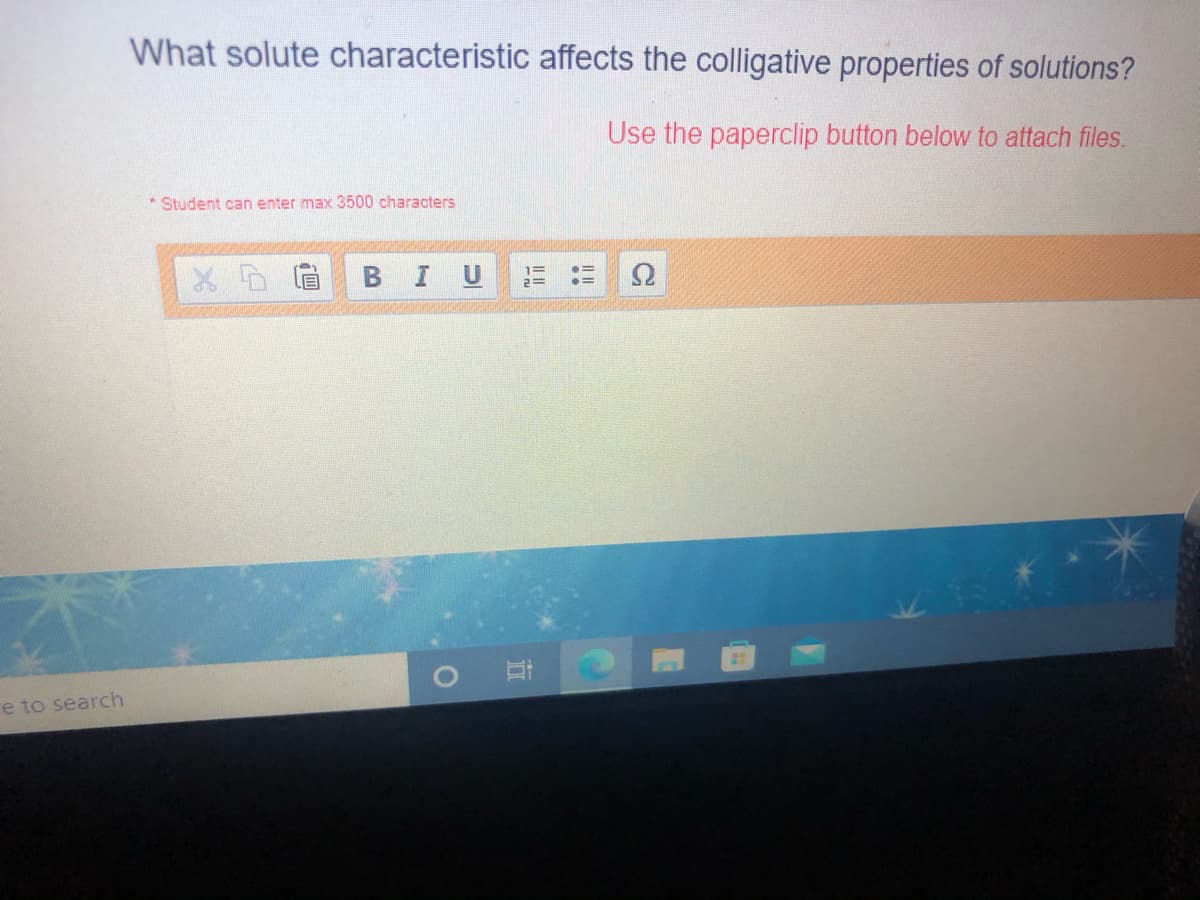What solute characteristic affects the colligative properties of solutions?
Use the paperclip button below to attach files.
Student can enter max 3500 characters
В I U
2=
re to search
