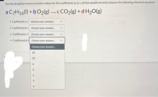Use the dropdown menus to select values for the coefficients (a, b, c, d) that would correctly balance the following chemical equation:
a C7H16(1) + b O₂(g) c CO₂(g) + d H₂O(g)
• Coefficient a =
• Coefficient b=
• Coefficient c-
Coefficient d
.
choose your answer...
choose your answer....
choose your answer...
choose your answer...
choose your answer...
10
。wna 88
20
6
2
8
V