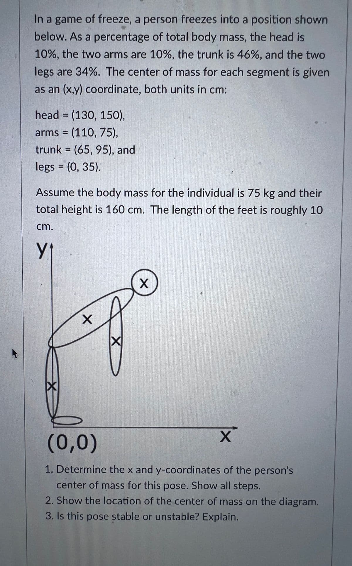 In a game of freeze, a person freezes into a position shown
below. As a percentage of total body mass, the head is
10%, the two arms are 10%, the trunk is 46%, and the two
legs are 34%. The center of mass for each segment is given
as an (x,y) coordinate, both units in cm:
head (130, 150),
arms=(110, 75),
trunk = (65, 95), and
legs = (0, 35).
Assume the body mass for the individual is 75 kg and their
total height is 160 cm. The length of the feet is roughly 10
cm.
Y₁
x
X
X
X
(0,0)
1. Determine the x and y-coordinates of the person's
center of mass for this pose. Show all steps.
2. Show the location of the center of mass on the diagram.
3. Is this pose stable or unstable? Explain.