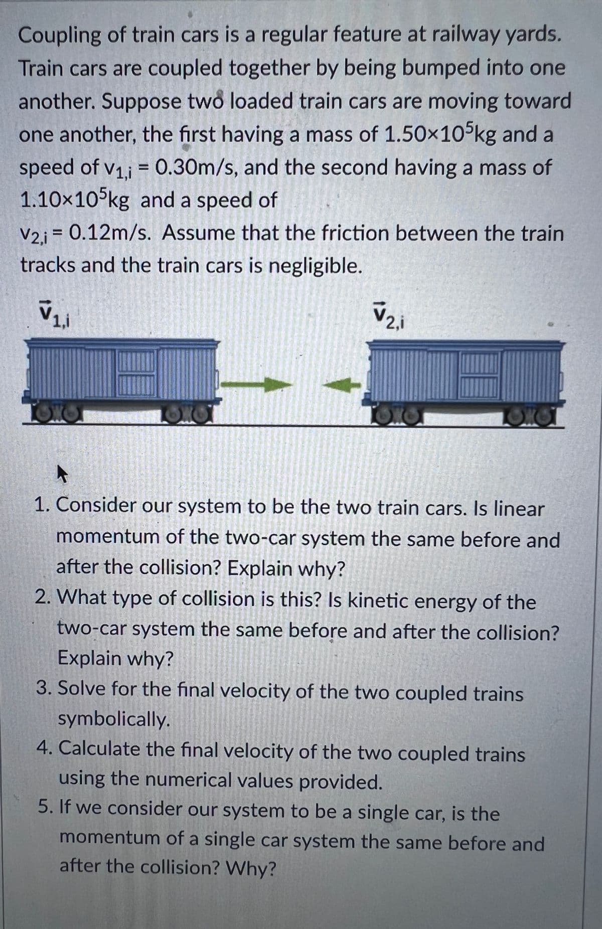 Coupling of train cars is a regular feature at railway yards.
Train cars are coupled together by being bumped into one
another. Suppose two loaded train cars are moving toward
one another, the first having a mass of 1.50×105kg and a
speed of V₁,i = 0.30m/s, and the second having a mass of
1.10×105kg and a speed of
V2,i = 0.12m/s. Assume that the friction between the train
tracks and the train cars is negligible.
V₁,1
OX
V2.i
LOX
OK
A
1. Consider our system to be the two train cars. Is linear
momentum of the two-car system the same before and
after the collision? Explain why?
2. What type of collision is this? Is kinetic energy of the
two-car system the same before and after the collision?
Explain why?
3. Solve for the final velocity of the two coupled trains
symbolically.
4. Calculate the final velocity of the two coupled trains
using the numerical values provided.
If we consider our system to be a single car, is the
momentum of a single car system the same before and
after the collision? Why?