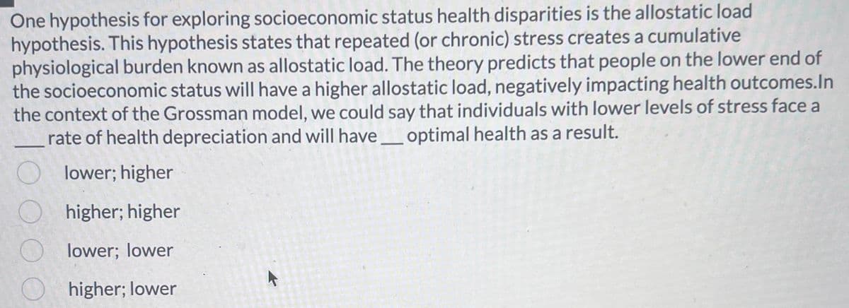 One hypothesis for exploring socioeconomic status health disparities is the allostatic load
hypothesis. This hypothesis states that repeated (or chronic) stress creates a cumulative
physiological burden known as allostatic load. The theory predicts that people on the lower end of
the socioeconomic status will have a higher allostatic load, negatively impacting health outcomes.In
the context of the Grossman model, we could say that individuals with lower levels of stress face a
rate of health depreciation and will have optimal health as a result.
lower; higher
higher; higher
lower; lower
higher; lower
O
O