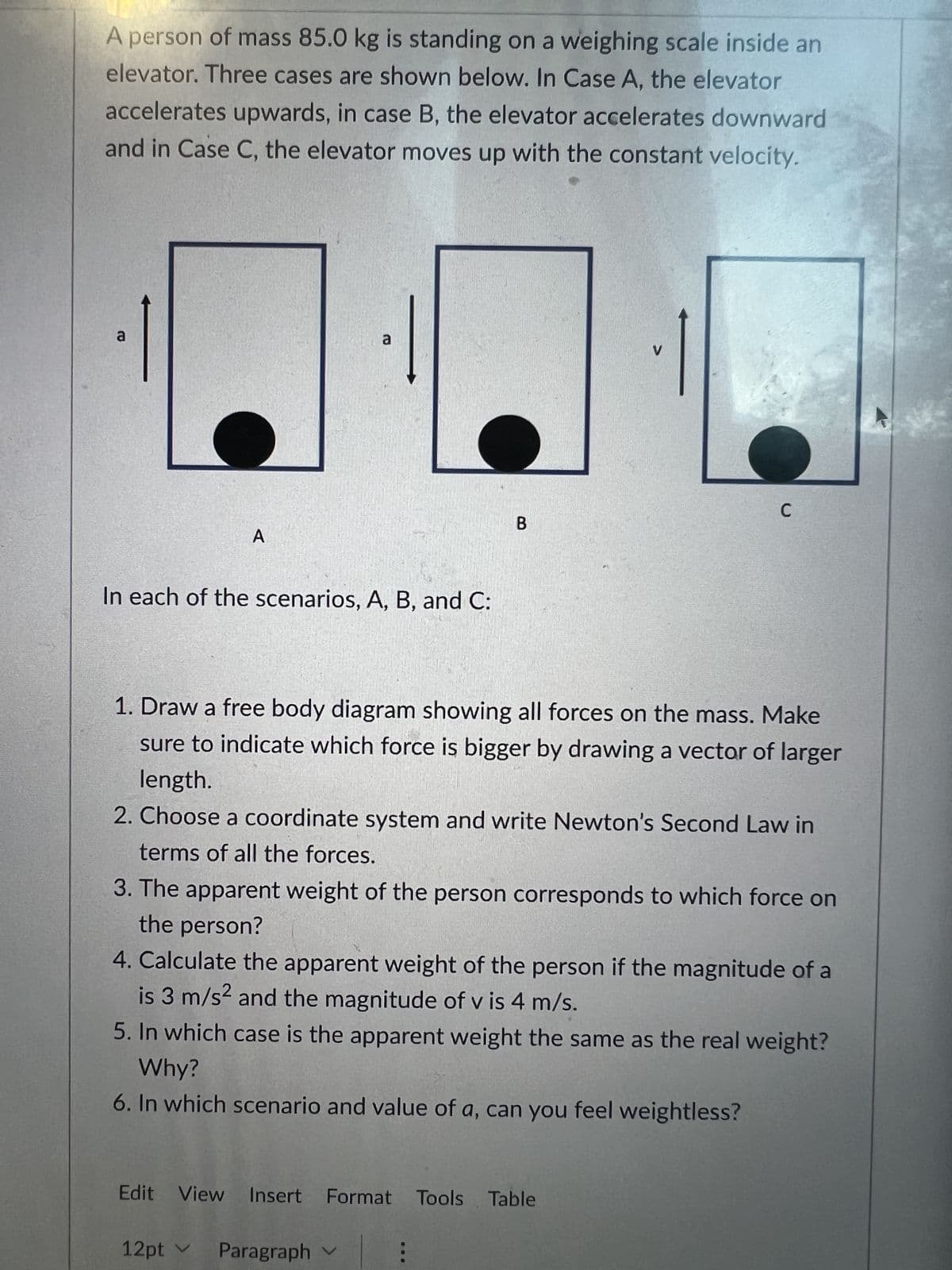 A person of mass 85.0 kg is standing on a weighing scale inside an
elevator. Three cases are shown below. In Case A, the elevator
accelerates upwards, in case B, the elevator accelerates downward
and in Case C, the elevator moves up with the constant velocity.
a
A
a
In each of the scenarios, A, B, and C:
B
1. Draw a free body diagram showing all forces on the mass. Make
sure to indicate which force is bigger by drawing a vector of larger
length.
2. Choose a coordinate system and write Newton's Second Law in
terms of all the forces.
3. The apparent weight of the person corresponds to which force on
the person?
12pt ✓ Paragraph
C
4. Calculate the apparent weight of the person if the magnitude of a
is 3 m/s² and the magnitude of v is 4 m/s.
5. In which case is the apparent weight the same as the real weight?
Why?
6. In which scenario and value of a, can you feel weightless?
Edit View Insert Format Tools Table
: