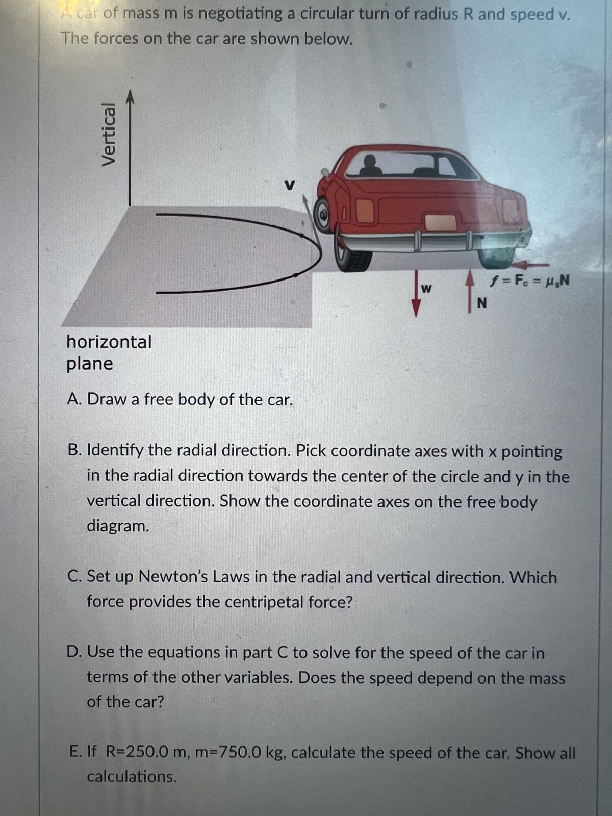 car of mass m is negotiating a circular turn of radius R and speed v.
The forces on the car are shown below.
Vertical
V
horizontal
plane
A. Draw a free body of the car.
W
f = F₁ = H₂N
B. Identify the radial direction. Pick coordinate axes with x pointing
in the radial direction towards the center of the circle and y in the
vertical direction. Show the coordinate axes on the free body
diagram.
C. Set up Newton's Laws in the radial and vertical direction. Which
force provides the centripetal force?
D. Use the equations in part C to solve for the speed of the car in
terms of the other variables. Does the speed depend on the mass
of the car?
E. If R=250.0 m, m=750.0 kg, calculate the speed of the car. Show all
calculations.