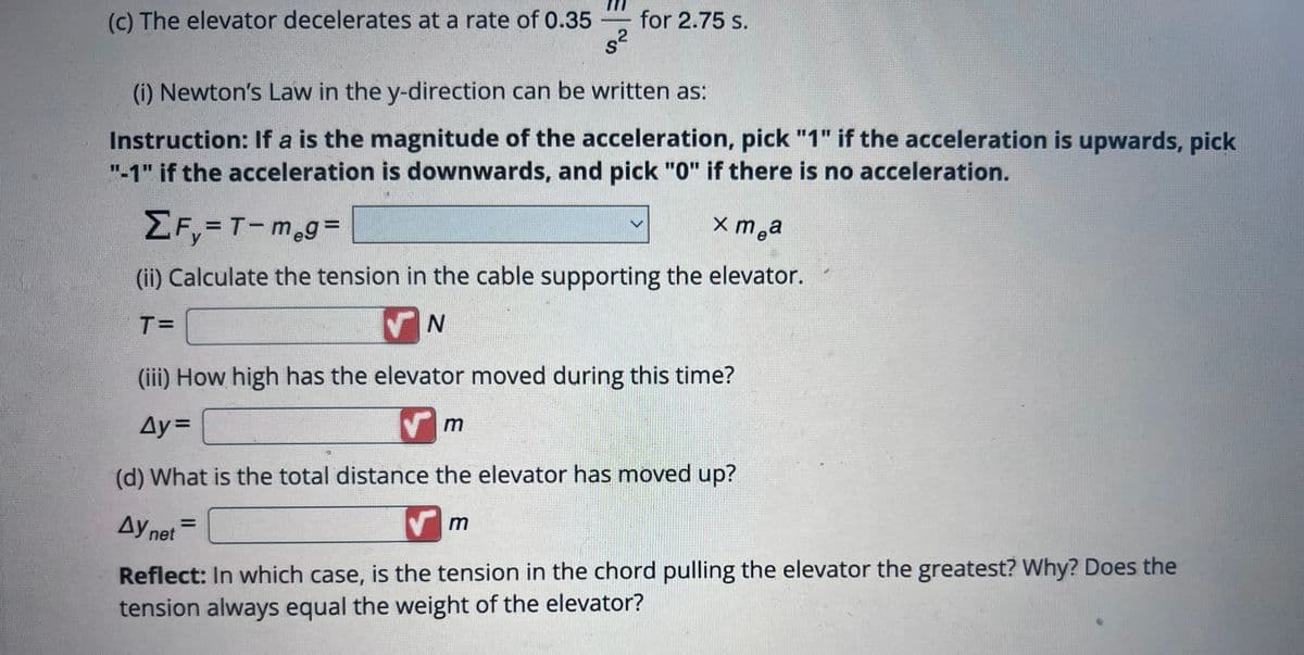 (c) The elevator decelerates at a rate of 0.35 for 2.75 s.
2
s²
S
(i) Newton's Law in the y-direction can be written as:
Instruction: If a is the magnitude of the acceleration, pick "1" if the acceleration is upwards, pick
"-1" if the acceleration is downwards, and pick "0" if there is no acceleration.
ΣF₁=T-m₂g=
xm a
(ii) Calculate the tension in the cable supporting the elevator.
T=
✓N
(iii) How high has the elevator moved during this time?
Ay=
✔m
(d) What is the total distance the elevator has moved up?
Ay net =
Reflect: In which case, is the tension in the chord pulling the elevator the greatest? Why? Does the
tension always equal the weight of the elevator?
✓
m