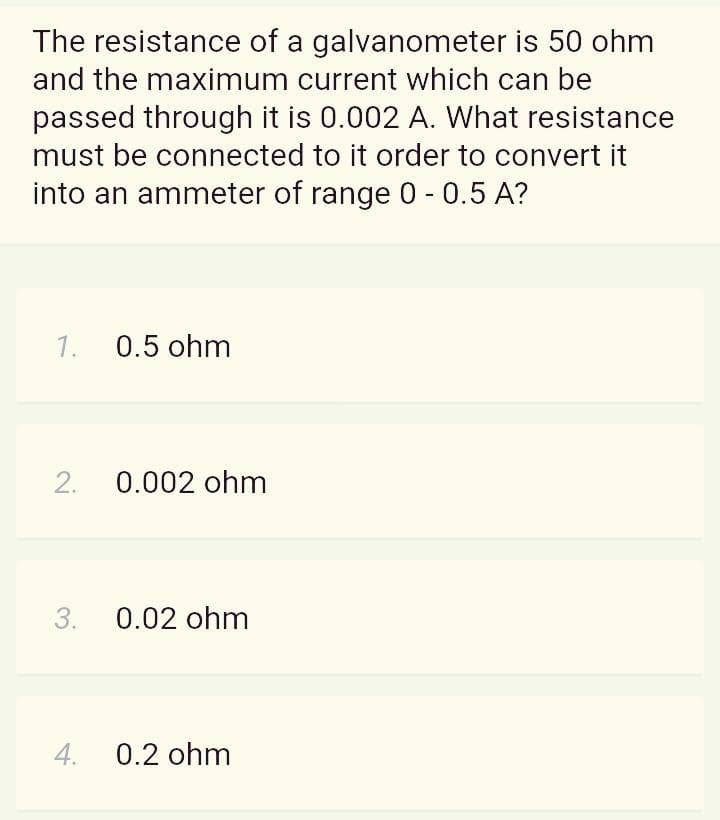 The resistance of a galvanometer is 50 ohm
and the maximum current which can be
passed through it is 0.002 A. What resistance
must be connected to it order to convert it
into an ammeter of range 0 - 0.5 A?
1.
0.5 ohm
2.
0.002 ohm
3.
0.02 ohm
4.
0.2 ohm
