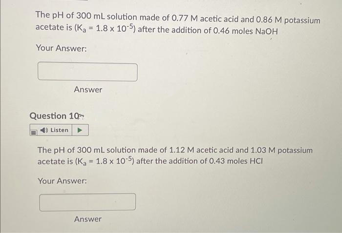 The pH of 300 mL solution made of 0.77 M acetic acid and 0.86 M potassium
acetate is (Ka = 1.8 x 10-5) after the addition of 0.46 moles NAOH
%3D
Your Answer:
Answer
Question 10
1) Listen
The pH of 300 mL solution made of 1.12 M acetic acid and 1.03 M potassium
acetate is (Ka = 1.8 x 10-5) after the addition of 0.43 moles HCI
Your Answer:
Answer
