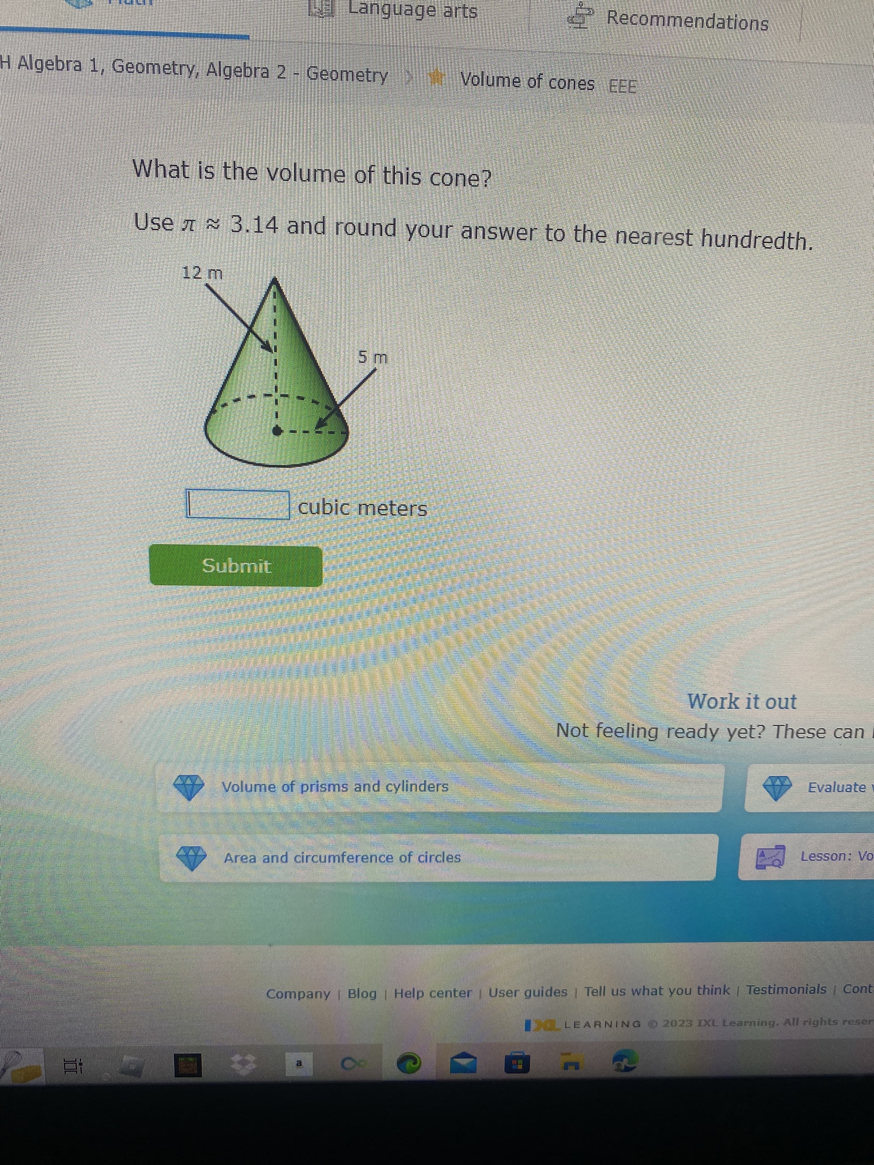 12 m
Language arts
H Algebra 1, Geometry, Algebra 2 - Geometry > Volume of cones EEE
Submit
What is the volume of this cone?
Use 3.14 and round your answer to the nearest hundredth.
5 m
cubic meters
Volume of prisms and cylinders
$40
Area and circumference of circles
3
Recommendations
Work it out
Not feeling ready yet? These can
Evaluate
Company | Blog | Help center | User guides | Tell us what you think | Testimonials | Cont-
CLEARNING © 2023 IXL Learning. All rights reser
q
Lesson: Vo