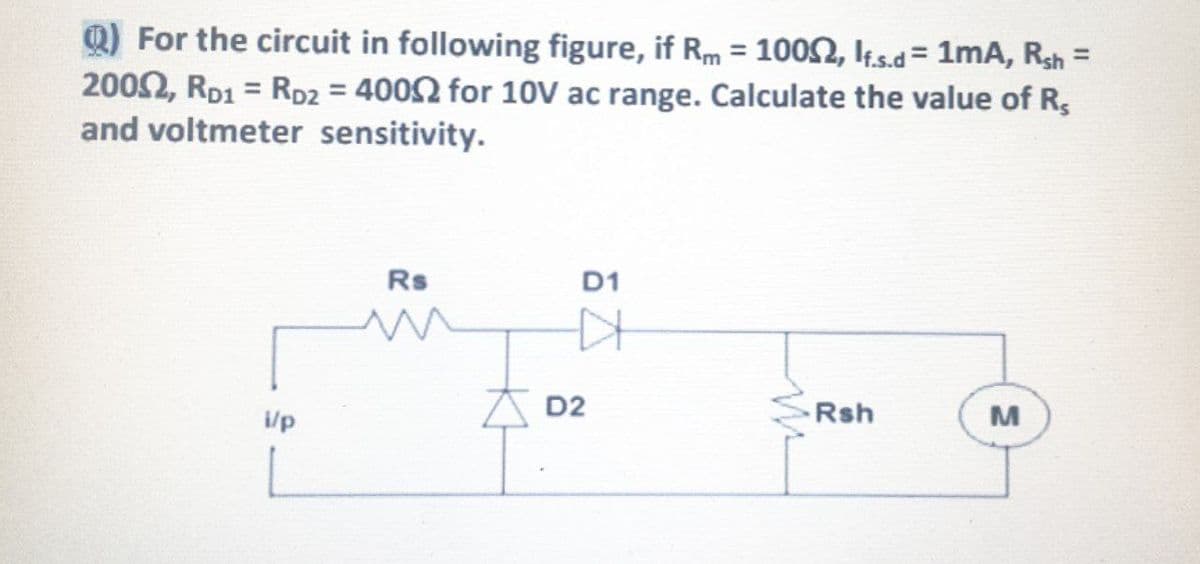 Q) For the circuit in following figure, if Rm = 1002, k.s.d= 1mA, Rsh =
2002, RD1 = RD2 = 4002 for 10V ac range. Calculate the value of R,
and voltmeter sensitivity.
%3D
Rs
D1
A D2
Rsh
i/p
