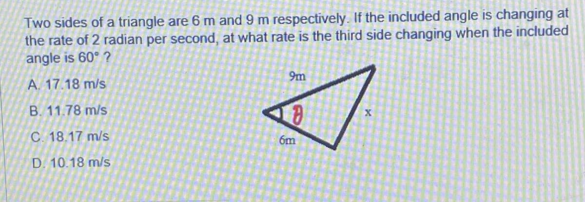 Two sides of a triangle are 6 m and 9 m respectively. If the included angle is changing at
the rate of 2 radian per second, at what rate is the third side changing when the included
angle is 60° ?
9m
A. 17.18 m/s
B. 11.78 m/s
C. 18.17 m/s
6m
D. 10.18 m/s
