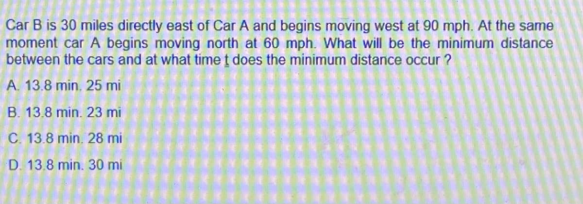 Car B is 30 miles directly east of Car A and begins moving west at 90 mph. At the same
moment car A begins moving north at 60 mph. What will be the minimum distance
between the cars and at what time t does the minimum distance occur ?
A. 13.8 min. 25 mi
B. 13.8 min. 23 mi
C. 13.8 min. 28 mi
D. 13.8 min. 30 mi
