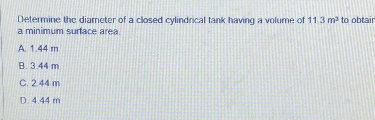 Determine the diameter of a closed cylindrical tank having a volume of 11.3 m? to obtain
a minimum surface area.
A. 1.44 m
B. 3.44 m
C. 2.44 m
D. 4.44 m
