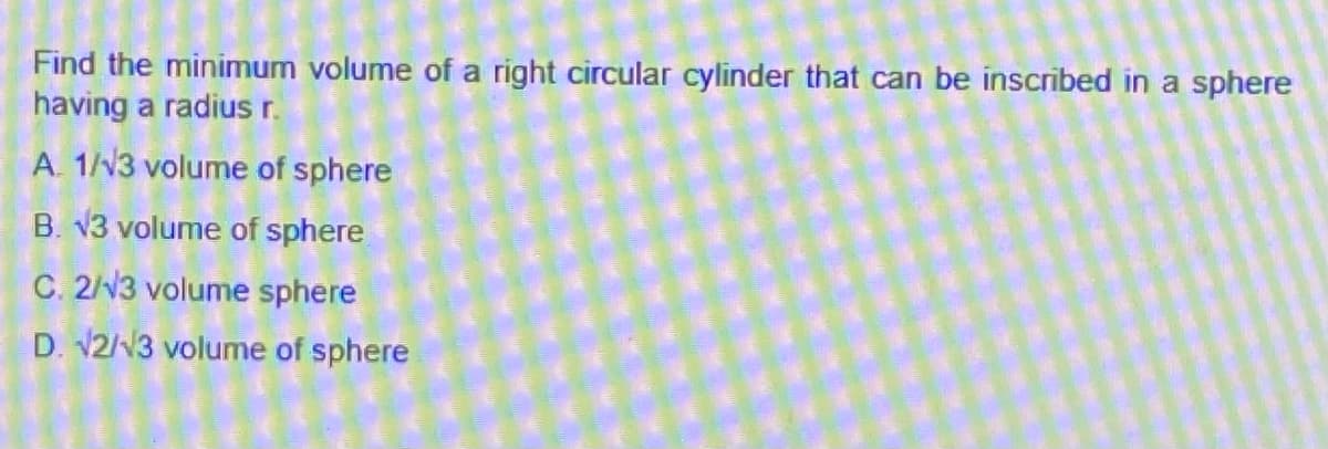 Find the minimum volume of a right circular cylinder that can be inscribed in a sphere
having a radius r.
A. 1//3 volume of sphere
B. v3 volume of sphere
C. 2/V3 volume sphere
D. V2/N3 volume of sphere
