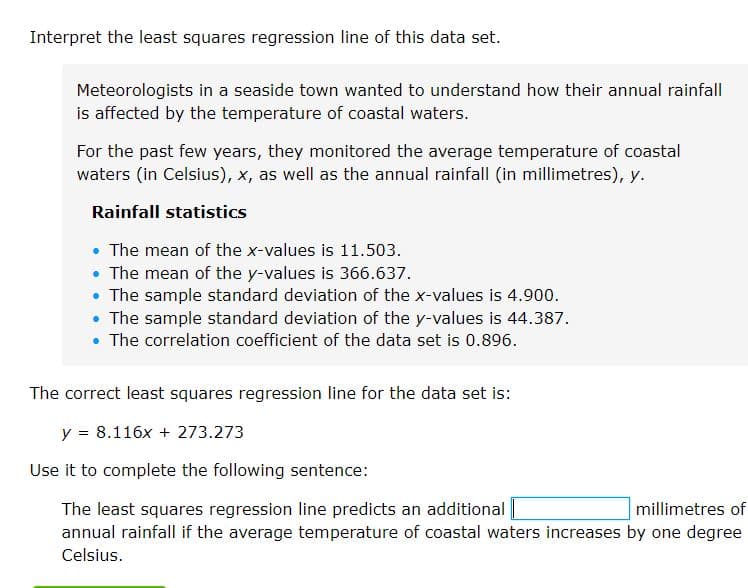 Interpret the least squares regression line of this data set.
Meteorologists in a seaside town wanted to understand how their annual rainfall
is affected by the temperature of coastal waters.
For the past few years, they monitored the average temperature of coastal
waters (in Celsius), x, as well as the annual rainfall (in millimetres), y.
Rainfall statistics
• The mean of the x-values is 11.503.
• The mean of the y-values is 366.637.
• The sample standard deviation of the x-values is 4.900.
• The sample standard deviation of the y-values is 44.387.
• The correlation coefficient of the data set is 0.896.
The correct least squares regression line for the data set is:
y = 8.116x + 273.273
Use it to complete the following sentence:
The least squares regression line predicts an additional
annual rainfall if the average temperature of coastal waters increases by one degree
millimetres of
Celsius.
