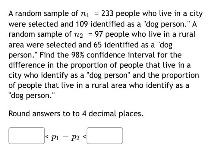 A random sample of ni = 233 people who live in a city
were selected and 109 identified as a "dog person." A
random sample of n2
97 people who live in a rural
area were selected and 65 identified as a "dog
person." Find the 98% confidence interval for the
difference in the proportion of people that live in a
city who identify as a "dog person" and the proportion
of people that live in a rural area who identify as a
"dog person."
Round answers to to 4 decimal places.
< pi – P2 <
