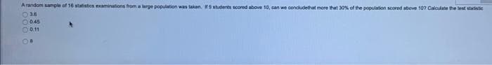 A random sample of 16 statistics examinations from a large population was taken, If5 students scored above 10, can we concludethat more that 30% of the population scored above 107 Caloulate the lest statistie
O0.45
O0.11
