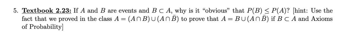 5. Textbook 2.23: If A and B are events and BC A, why is it "obvious" that P(B) < P(A)? [hint: Use the
fact that we proved in the class A = (ANB)U(An B) to prove that A= BU(ANB) if B C A and Axioms
of Probability]
