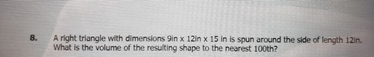 8.
A right triangle with dimensions 9in x 12in x 15 in is spun arOund the side oflength 12in.
What is the volume of the resulting shape to the nearest 100th?
