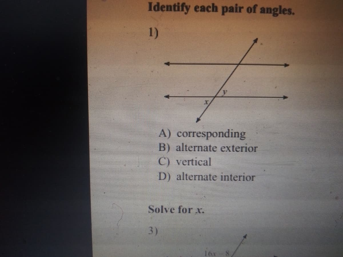 Identify each pair of angles.
1)
A) corresponding
B) alternate exterior
C) vertical
D) alternate interior
Solve for x.
3)
