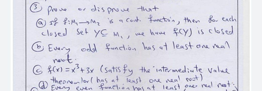 prowo
@ r} ?:M,-Mz is a Cont. functio'n, then o each
closed Set yC M,, we hue fcy) is closed
O Euery odd function has at least one real
noot.
© fx) =x+3x (satis fy the intermediate value
theoremlor( has at irast oe neal ot)
Eveny even funclion has at least one neal neot:/
ev dis proue that
