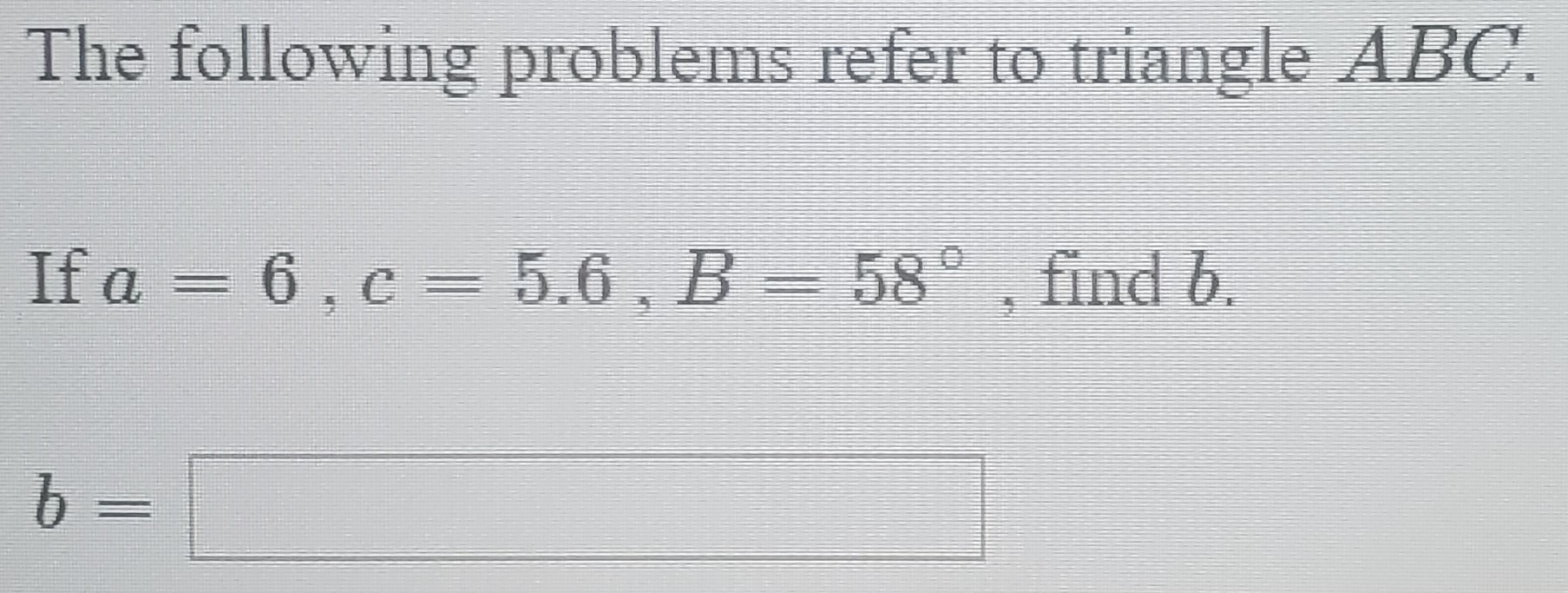 The following problems refer to triangle ABC.
If a = 6, c = 5.6, B = 58°, find b.
b =
