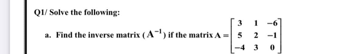 Q1/ Solve the following:
3
1
a. Find the inverse matrix (A-") if the matrix A =
-1
-4
3
