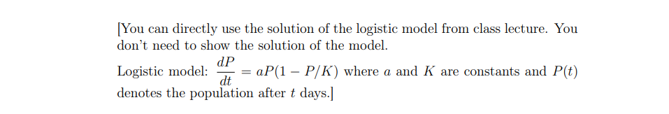 [You can directly use the solution of the logistic model from class lecture. You
don't need to show the solution of the model.
dP
Logistic model:
= aP(1 – P/K) where a and K are constants and P(t)
dt
denotes the population after t days.]
