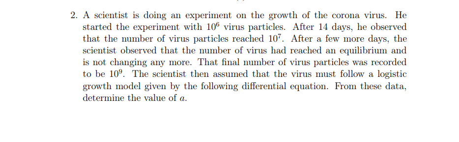 2. A scientist is doing an experiment on the growth of the corona virus. He
started the experiment with 106 virus particles. After 14 days, he observed
that the number of virus particles reached 107. After a few more days, the
scientist observed that the number of virus had reached an equilibrium and
is not changing any more. That final number of virus particles was recorded
to be 10°. The scientist then assumed that the virus must follow a logistic
growth model given by the following differential equation. From these data,
determine the value of a.
