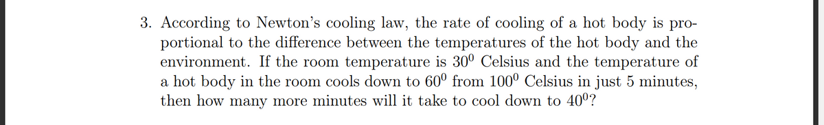3. According to Newton's cooling law, the rate of cooling of a hot body is pro-
portional to the difference between the temperatures of the hot body and the
environment. If the room temperature is 30° Celsius and the temperature of
a hot body in the room cools down to 60° from 100° Celsius in just 5 minutes,
then how many more minutes will it take to cool down to 400?
