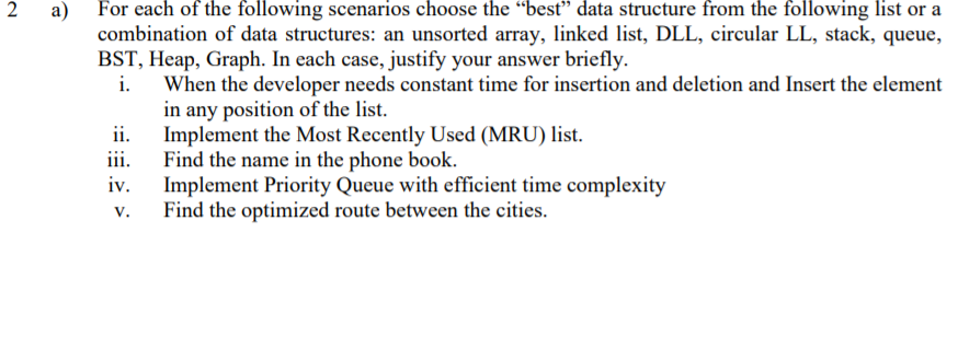For each of the following scenarios choose the “best" data structure from the following list or a
combination of data structures: an unsorted array, linked list, DLL, circular LL, stack, queue,
BST, Heap, Graph. In each case, justify your answer briefly.
i.
2
a)
When the developer needs constant time for insertion and deletion and Insert the element
in any position of the list.
ii.
Implement the Most Recently Used (MRU) list.
Find the name in the phone book.
Implement Priority Queue with efficient time complexity
Find the optimized route between the cities.
iii.
iv.
v.
