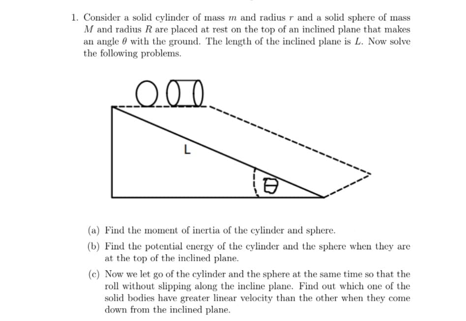 1. Consider a solid cylinder of mass m and radius r and a solid sphere of mass
M and radius R are placed at rest on the top of an inclined plane that makes
an angle 0 with the ground. The length of the inclined plane is L. Now solve
the following problems.
L
(a) Find the moment of inertia of the cylinder and sphere.
(b) Find the potential energy of the cylinder and the sphere when they are
at the top of the inclined plane.
(c) Now we let go of the cylinder and the sphere at the same time so that the
roll without slipping along the incline plane. Find out which one of the
solid bodies have greater linear velocity than the other when they come
down from the inclined plane.
