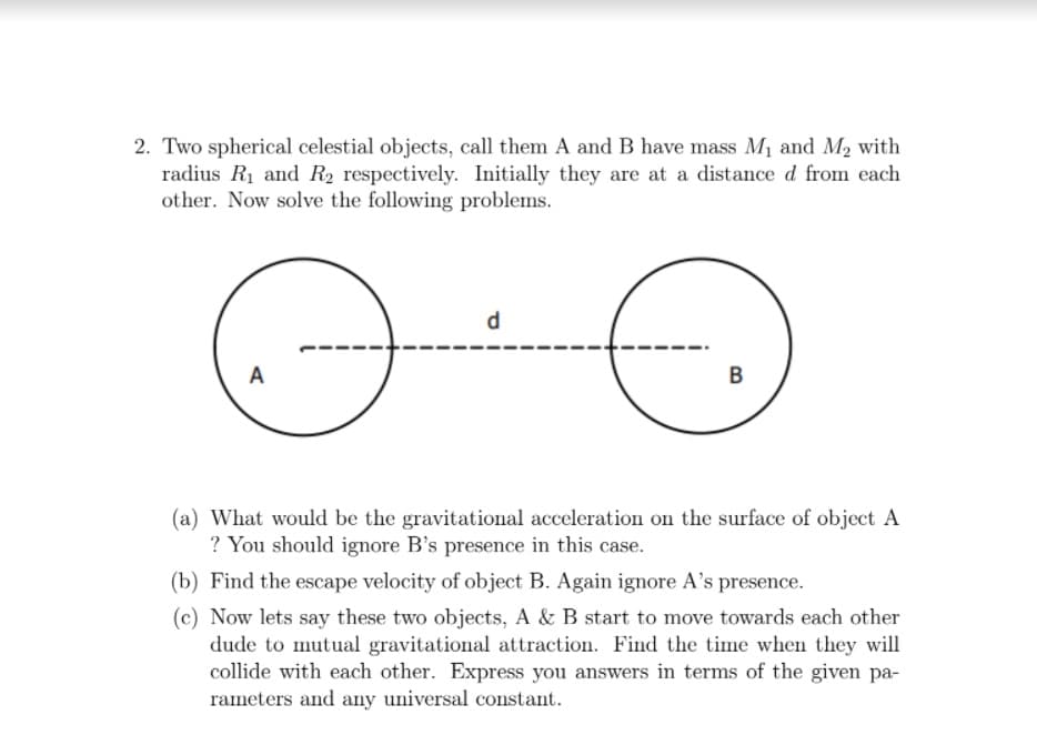 2. Two spherical celestial objects, call them A and B have mass M1 and M, with
radius R1 and R2 respectively. Initially they are at a distance d from each
other. Now solve the following problems.
d
A
(a) What would be the gravitational acceleration on the surface of object A
? You should ignore B's presence in this case.
(b) Find the escape velocity of object B. Again ignore A's presence.
(c) Now lets say these two objects, A & B start to move towards each other
dude to mutual gravitational attraction. Find the time when they will
collide with each other. Express you answers in terms of the given pa-
rameters and any universal constant.
