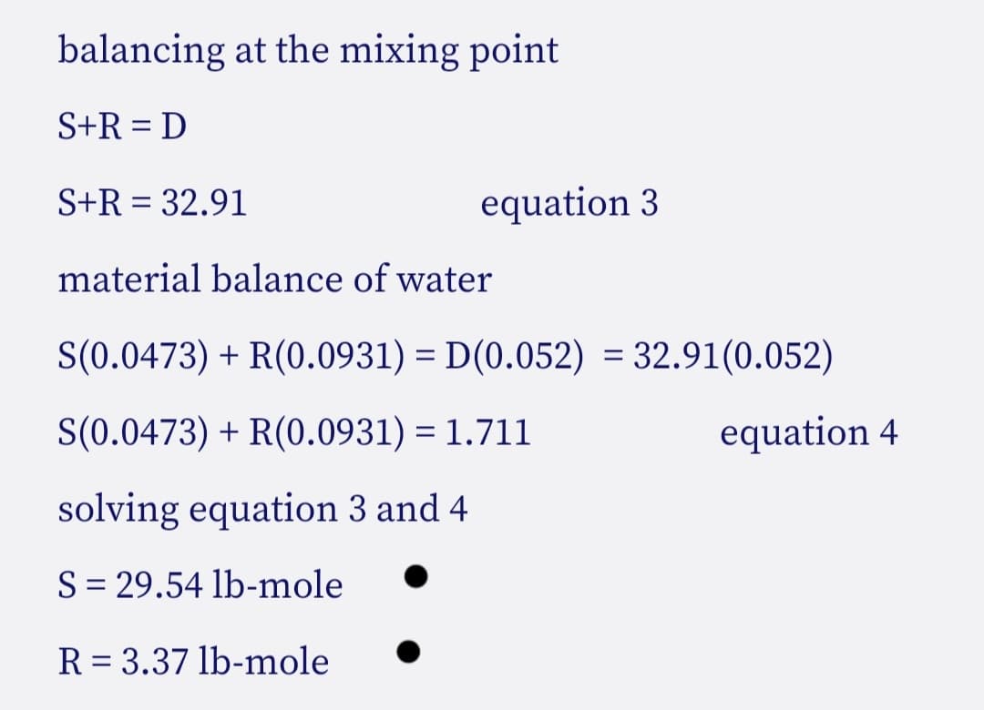 balancing at the mixing point
S+R = D
S+R = 32.91
equation 3
material balance of water
S(0.0473) + R(0.0931) = D(0.052) = 32.91(0.052)
S(0.0473) + R(0.0931) = 1.711
equation 4
solving equation 3 and 4
S = 29.54 lb-mole
R = 3.37 lb-mole
