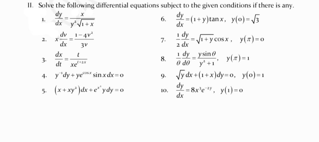 II. Solve the following differential equations subject to the given conditions if there is any.
dy
dy _
dx y*V1+x
= (1+ y)tan x, y(o)= /3
1.
6.
dx
1 dy
2 dx
dv
1-4v
Vi+y cosx, y(z)=0
1
2.
7.
!!
dx
3v
dx
3.
dt
1 dy _ ysin0
O do
t
8.
y(7)=1
%D
y' +1'
Vy dx +(1+x)dy=o, y(0)=1
dy
tel+2x
4.
y "dy + yesX sinx dx= o
9.
5. (x+xy )dx + e* ydy = o
- = 8x'e Y, y(1)= 0
dx
10.

