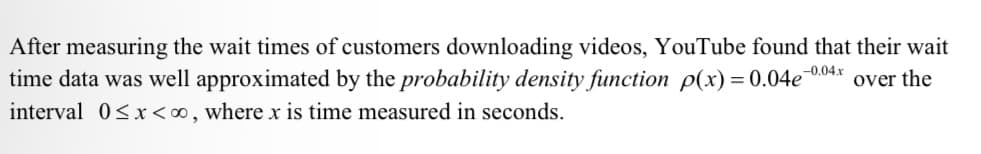 After measuring the wait times of customers downloading videos, YouTube found that their wait
time data was well approximated by the probability density function p(x) = 0.04e
interval 0<x<∞, where x is time measured in seconds.
-0.04x
over the
