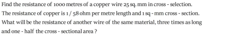 Find the resistance of 1000 metres of a copper wire 25 sq. mm in cross - selection.
The resistance of copper is 1/58 ohm per metre length and 1 sq - mm cross - section.
What will be the resistance of another wire of the same material, three times as long
and one - half the cross - sectional area ?
