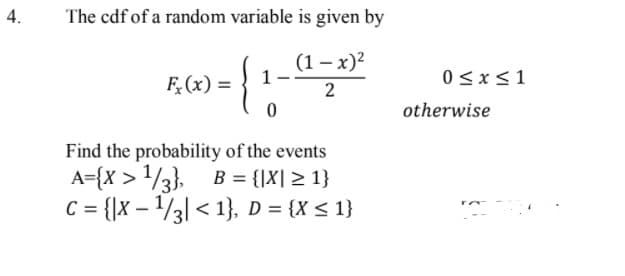 4.
The cdf of a random variable is given by
(1 – x)?
1
{
0<x<1
F,(x) =
2
otherwise
Find the probability of the events
A={X > /3}. B = {|X| > 1}
C = {x – /3| < 1}, D = {X < 1}
