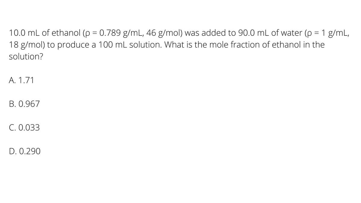 10.0 mL of ethanol (p = 0.789 g/mL, 46 g/mol) was added to 90.0 mL of water (p = 1 g/mL,
=D1
18 g/mol) to produce a 100 mL solution. What is the mole fraction of ethanol in the
solution?
A. 1.71
B. 0.967
C. 0.033
D. 0.290
