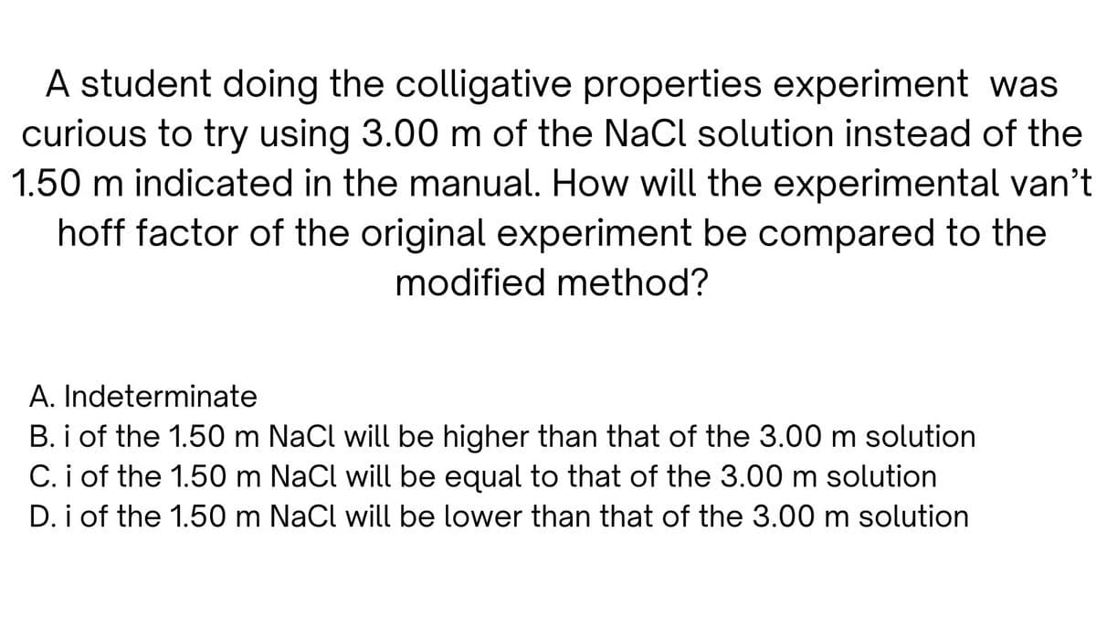 A student doing the colligative properties experiment was
curious to try using 3.00 m of the NaCl solution instead of the
1.50 m indicated in the manual. How will the experimental van't
hoff factor of the original experiment be compared to the
modified method?
A. Indeterminate
B. i of the 1.50 m NaCl will be higher than that of the 3.00 m solution
C. i of the 1.50 m NaCl will be equal to that of the 3.00 m solution
D. i of the 1.50 m NaCl will be lower than that of the 3.00 m solution