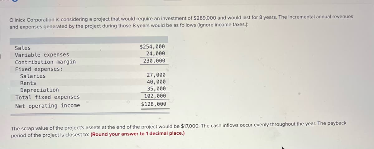 Olinick Corporation is considering a project that would require an investment of $289,000 and would last for 8 years. The incremental annual revenues
and expenses generated by the project during those 8 years would be as follows (Ignore income taxes.):
Sales
$254,000
24,000
Variable expenses
230,000
Contribution margin
Fixed expenses:
Salaries
27,000
Rents
40,000
Depreciation
35,000
Total fixed expenses
102,000
$128,000
Net operating income
The scrap value of the project's assets at the end of the project would be $17,000. The cash inflows occur evenly throughout the year. The payback
period of the project is closest to: (Round your answer to 1 decimal place.)