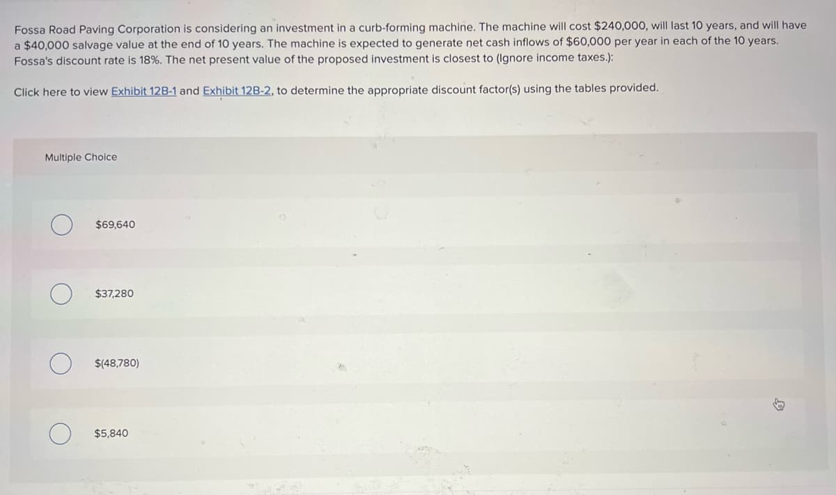 Fossa Road Paving Corporation is considering an investment in a curb-forming machine. The machine will cost $240,000, will last 10 years, and will have
a $40,000 salvage value at the end of 10 years. The machine is expected to generate net cash inflows of $60,000 per year in each of the 10 years.
Fossa's discount rate is 18%. The net present value of the proposed investment is closest to (Ignore income taxes.):
Click here to view Exhibit 12B-1 and Exhibit 12B-2, to determine the appropriate discount factor(s) using the tables provided.
Multiple Choice
$69,640
$37,280
$(48,780)
$5,840