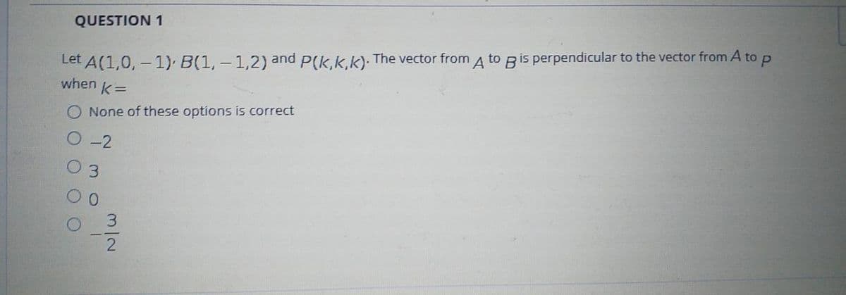 QUESTION 1
Let A(1,0, - 1) B(1, - 1,2) and P(k,k,k). The vector from A to Bis perpendicular to the vector from A to p
when
k =
None of these options is correct
-2
3.
0.
3.
m/2
