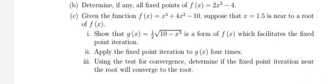 (b) Determine, if any, all fixed points of f (x) = 2x? – 4.
(c) Given the function f (r) = r + 4r2 – 10, suppose that z =
of f (r).
i. Show that g (r) = V10 – r* is a form of f (r) which facilitates the fixed
point iteration.
%3D
%3D
1.5 is near to a root
ii. Apply the fixed point iteration to g (x) four times.
iii. Using the test for convergence, determine if the fixed point iteration near
the root will converge to the root.
