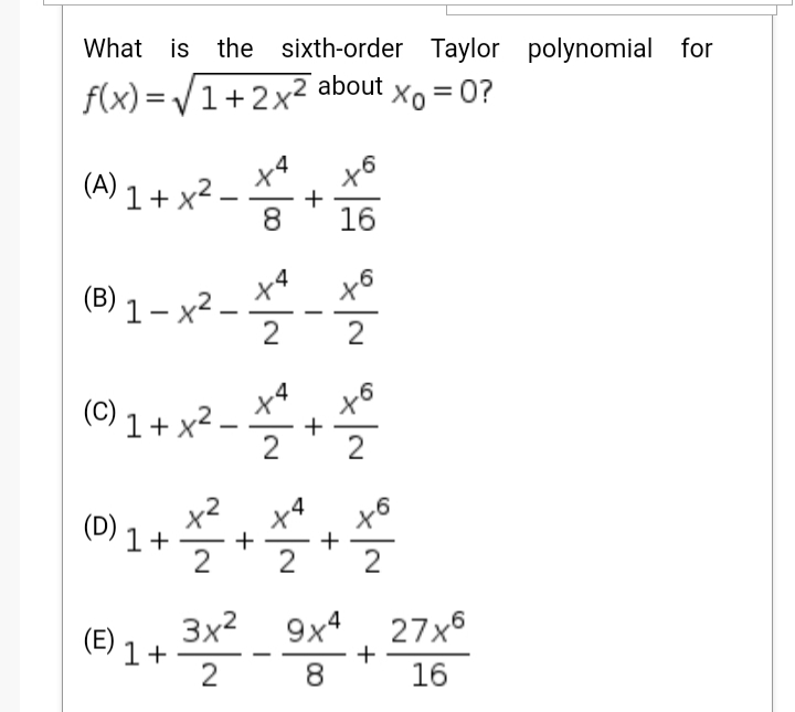 What is the sixth-order Taylor polynomial for
f(x) = /1+2x² about
Xo = 0?
x6
(A) 1 + x²
+
8
16
x4
(B) 1 – x² -
2
2
x4
X'
(C) 1 + x² –
+
(D) 1 +
x2
.4
+
2
2
+
2
3x2
1+
2
9x4
+
16
(E)
27x6
