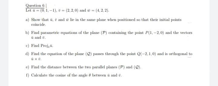 Question 6 |
Let u = (0, 1, -1), o (2,2,0) and w = (4, 2, 2).
a) Show that a, and w lie in the same plane when positioned so that their initial points
coincide,
b) Find parametric equations of the plane (P) containing the point P(1,-2,0) and the vectors
ü and v.
c) Find Proj, a.
d) Find the equation of the plane (Q) passes through the point Q(-2, 1,0) and is orthogonal to
e) Find the distance between the two parallel planes (P) and (Q).
f) Calculate the cosine of the angle 6 between ü and e.
