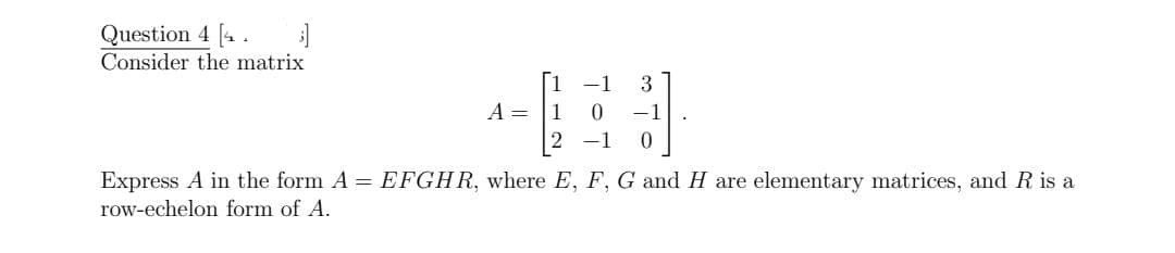 Question 4 [4.
Consider the matrix
-1
3
A = |1
-1
Express A in the form A = EFGHR, where E, F, G and H are elementary matrices, and R is a
row-echelon form of A.
