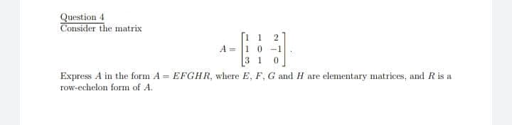 Question 4
Consider the matrix
2
A =
1 0
-1
3 1
Express A in the form A = EFGHR, where E, F, G and H are elementary matrices, and R is a
row-echelon form of A.
